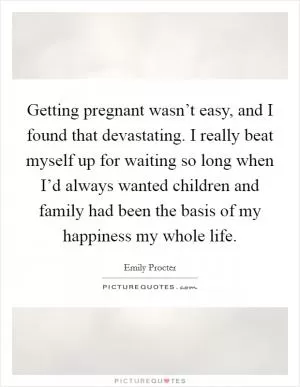 Getting pregnant wasn’t easy, and I found that devastating. I really beat myself up for waiting so long when I’d always wanted children and family had been the basis of my happiness my whole life Picture Quote #1