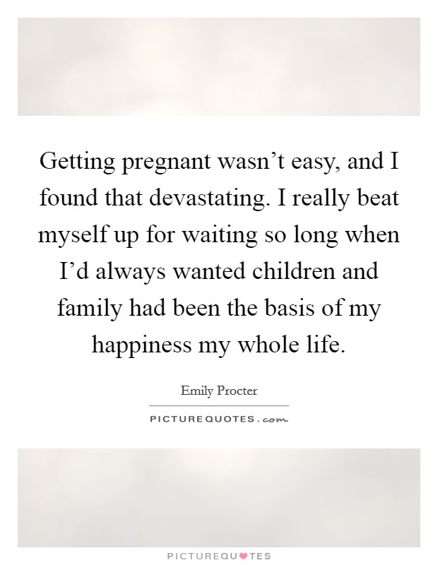 Getting pregnant wasn't easy, and I found that devastating. I really beat myself up for waiting so long when I'd always wanted children and family had been the basis of my happiness my whole life. Picture Quote #1