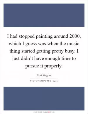 I had stopped painting around 2000, which I guess was when the music thing started getting pretty busy. I just didn’t have enough time to pursue it properly Picture Quote #1