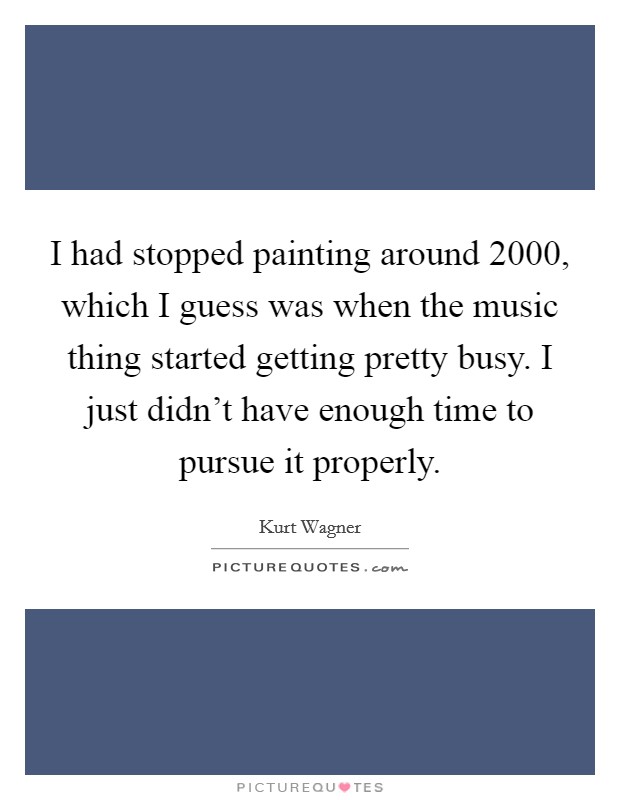 I had stopped painting around 2000, which I guess was when the music thing started getting pretty busy. I just didn't have enough time to pursue it properly. Picture Quote #1