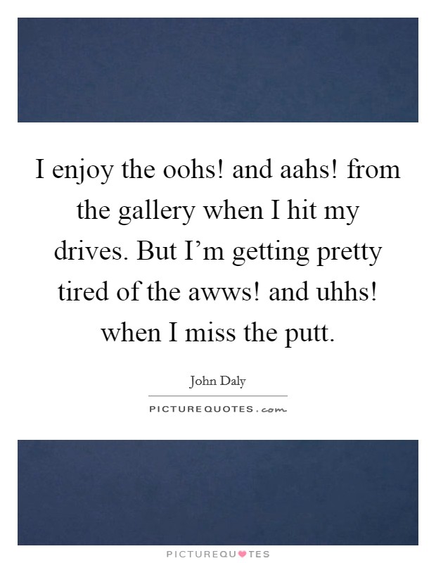 I enjoy the oohs! and aahs! from the gallery when I hit my drives. But I'm getting pretty tired of the awws! and uhhs! when I miss the putt. Picture Quote #1