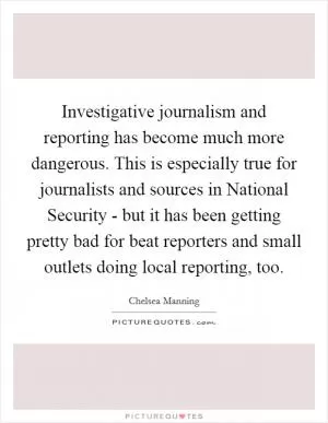 Investigative journalism and reporting has become much more dangerous. This is especially true for journalists and sources in National Security - but it has been getting pretty bad for beat reporters and small outlets doing local reporting, too Picture Quote #1
