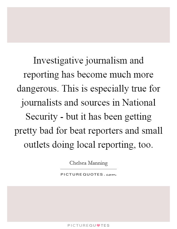 Investigative journalism and reporting has become much more dangerous. This is especially true for journalists and sources in National Security - but it has been getting pretty bad for beat reporters and small outlets doing local reporting, too. Picture Quote #1