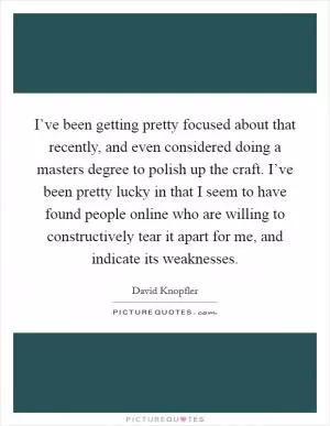 I’ve been getting pretty focused about that recently, and even considered doing a masters degree to polish up the craft. I’ve been pretty lucky in that I seem to have found people online who are willing to constructively tear it apart for me, and indicate its weaknesses Picture Quote #1