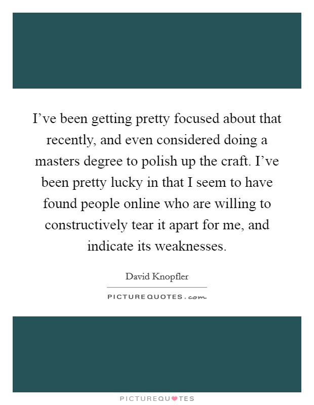 I've been getting pretty focused about that recently, and even considered doing a masters degree to polish up the craft. I've been pretty lucky in that I seem to have found people online who are willing to constructively tear it apart for me, and indicate its weaknesses. Picture Quote #1