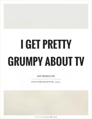 I get pretty grumpy about TV Picture Quote #1