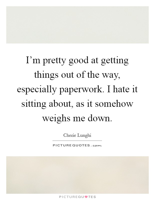 I'm pretty good at getting things out of the way, especially paperwork. I hate it sitting about, as it somehow weighs me down. Picture Quote #1