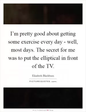 I’m pretty good about getting some exercise every day - well, most days. The secret for me was to put the elliptical in front of the TV Picture Quote #1