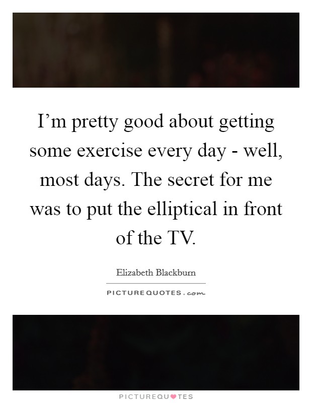 I'm pretty good about getting some exercise every day - well, most days. The secret for me was to put the elliptical in front of the TV. Picture Quote #1
