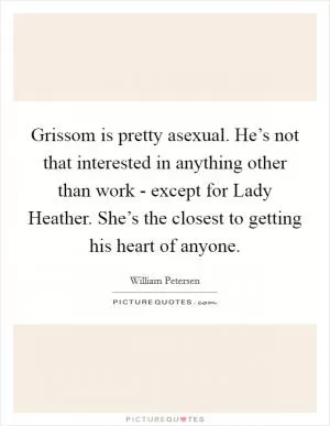 Grissom is pretty asexual. He’s not that interested in anything other than work - except for Lady Heather. She’s the closest to getting his heart of anyone Picture Quote #1