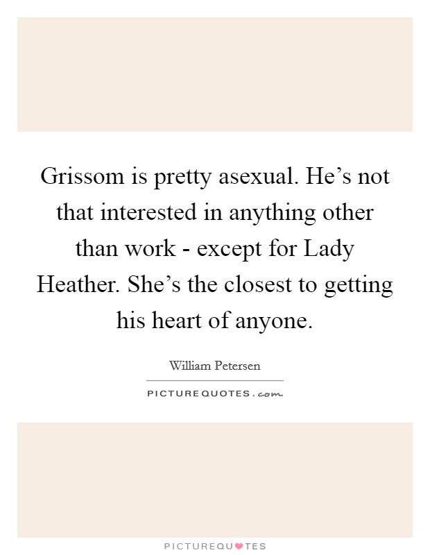 Grissom is pretty asexual. He's not that interested in anything other than work - except for Lady Heather. She's the closest to getting his heart of anyone. Picture Quote #1