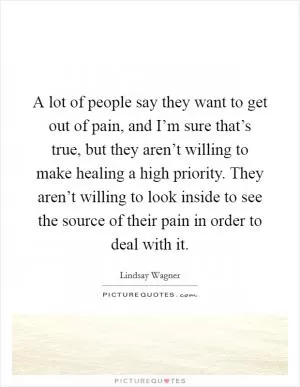 A lot of people say they want to get out of pain, and I’m sure that’s true, but they aren’t willing to make healing a high priority. They aren’t willing to look inside to see the source of their pain in order to deal with it Picture Quote #1