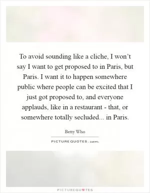 To avoid sounding like a cliche, I won’t say I want to get proposed to in Paris, but Paris. I want it to happen somewhere public where people can be excited that I just got proposed to, and everyone applauds, like in a restaurant - that, or somewhere totally secluded... in Paris Picture Quote #1