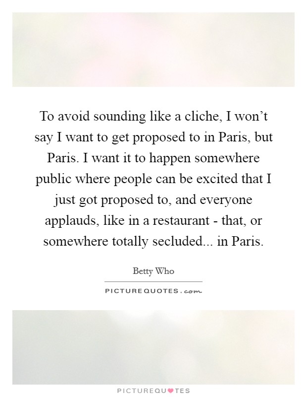 To avoid sounding like a cliche, I won't say I want to get proposed to in Paris, but Paris. I want it to happen somewhere public where people can be excited that I just got proposed to, and everyone applauds, like in a restaurant - that, or somewhere totally secluded... in Paris. Picture Quote #1