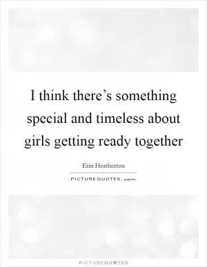 I think there’s something special and timeless about girls getting ready together Picture Quote #1