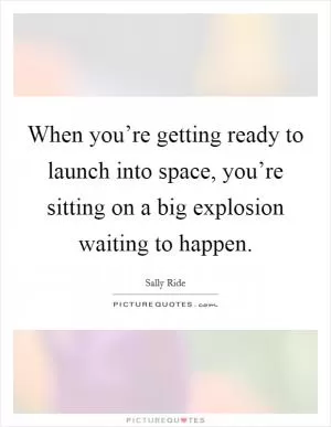 When you’re getting ready to launch into space, you’re sitting on a big explosion waiting to happen Picture Quote #1