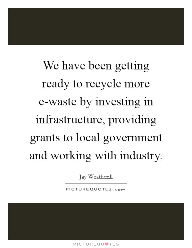 We have been getting ready to recycle more e-waste by investing in infrastructure, providing grants to local government and working with industry. Picture Quote #1