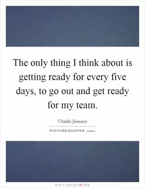 The only thing I think about is getting ready for every five days, to go out and get ready for my team Picture Quote #1