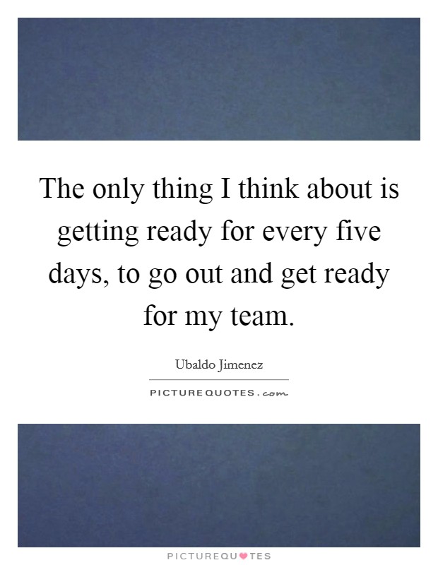 The only thing I think about is getting ready for every five days, to go out and get ready for my team. Picture Quote #1