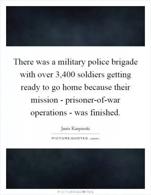 There was a military police brigade with over 3,400 soldiers getting ready to go home because their mission - prisoner-of-war operations - was finished Picture Quote #1