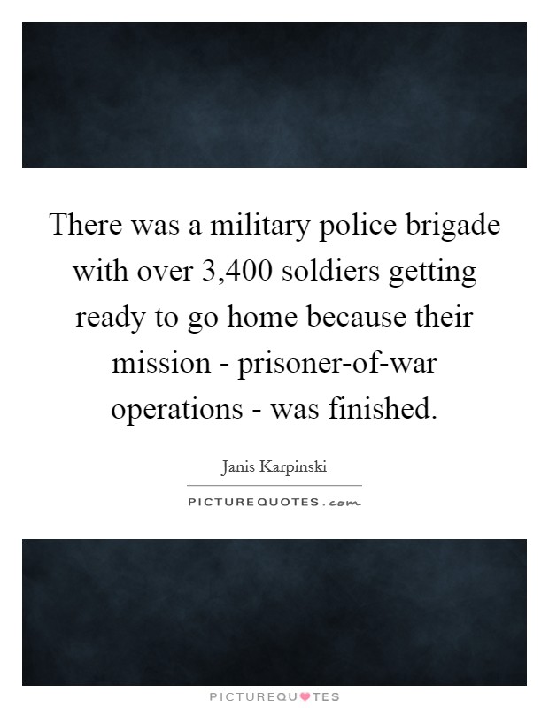 There was a military police brigade with over 3,400 soldiers getting ready to go home because their mission - prisoner-of-war operations - was finished. Picture Quote #1