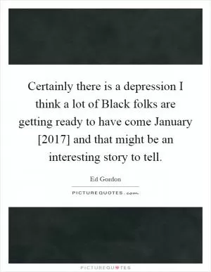 Certainly there is a depression I think a lot of Black folks are getting ready to have come January [2017] and that might be an interesting story to tell Picture Quote #1