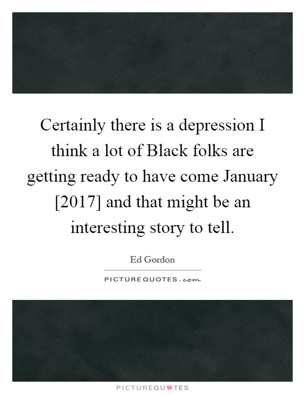 Certainly there is a depression I think a lot of Black folks are getting ready to have come January [2017] and that might be an interesting story to tell. Picture Quote #1