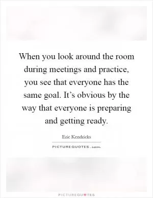 When you look around the room during meetings and practice, you see that everyone has the same goal. It’s obvious by the way that everyone is preparing and getting ready Picture Quote #1