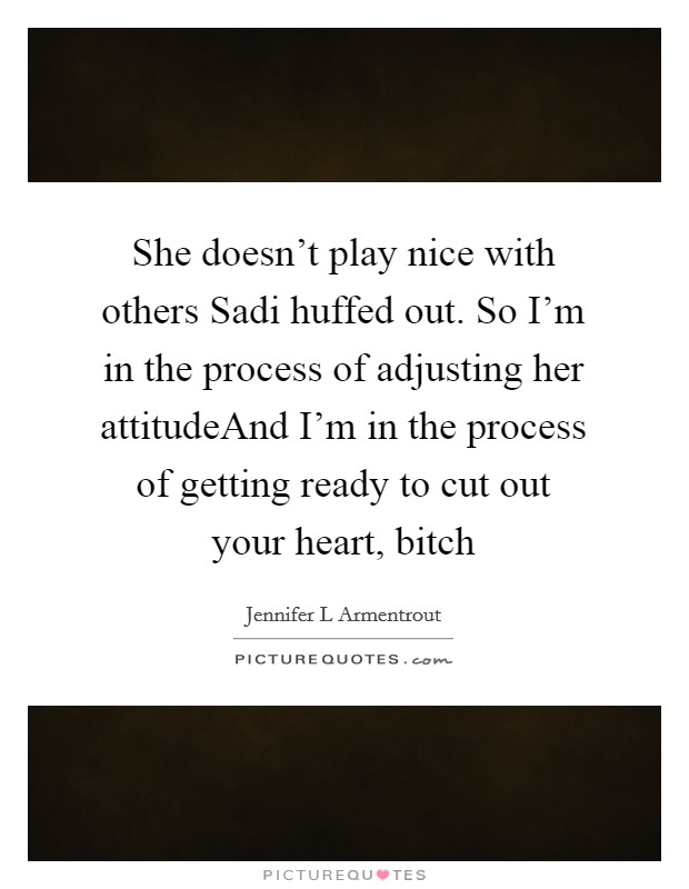 She doesn't play nice with others Sadi huffed out. So I'm in the process of adjusting her attitudeAnd I'm in the process of getting ready to cut out your heart, bitch Picture Quote #1