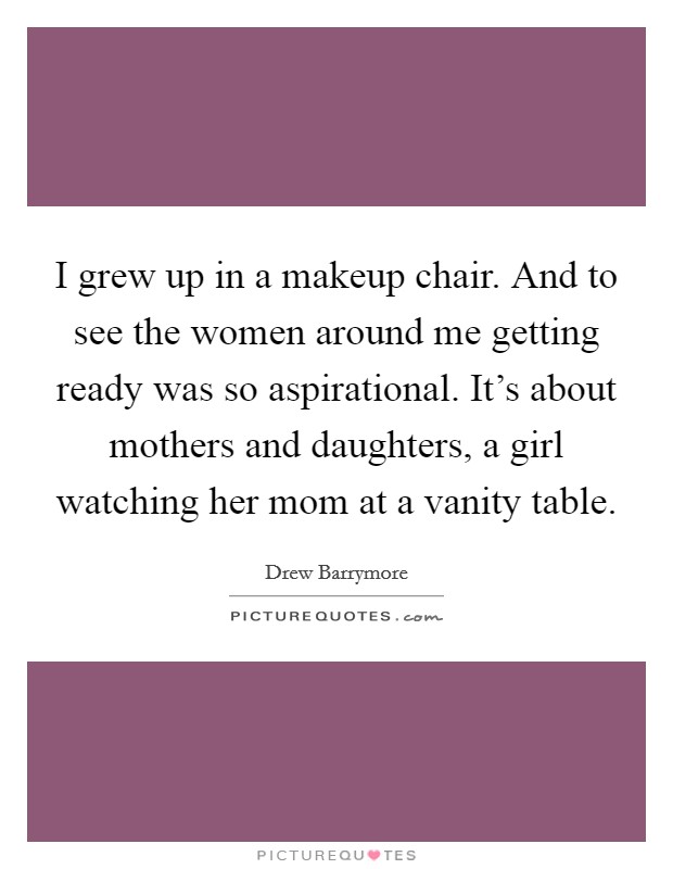 I grew up in a makeup chair. And to see the women around me getting ready was so aspirational. It's about mothers and daughters, a girl watching her mom at a vanity table. Picture Quote #1