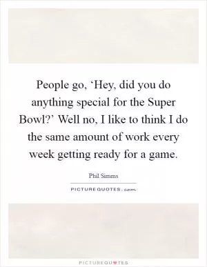 People go, ‘Hey, did you do anything special for the Super Bowl?’ Well no, I like to think I do the same amount of work every week getting ready for a game Picture Quote #1