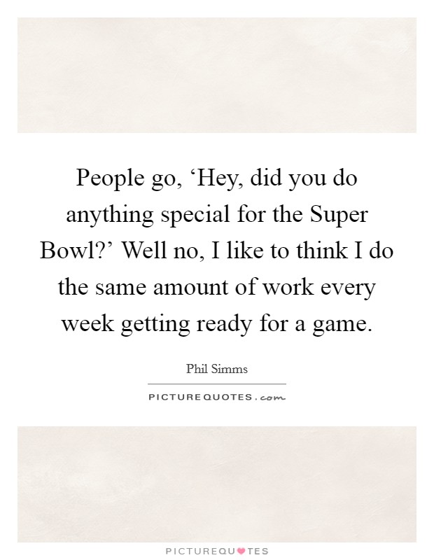 People go, ‘Hey, did you do anything special for the Super Bowl?' Well no, I like to think I do the same amount of work every week getting ready for a game. Picture Quote #1