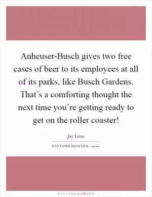 Anheuser-Busch gives two free cases of beer to its employees at all of its parks, like Busch Gardens. That’s a comforting thought the next time you’re getting ready to get on the roller coaster! Picture Quote #1