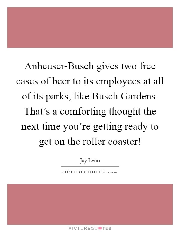 Anheuser-Busch gives two free cases of beer to its employees at all of its parks, like Busch Gardens. That's a comforting thought the next time you're getting ready to get on the roller coaster! Picture Quote #1