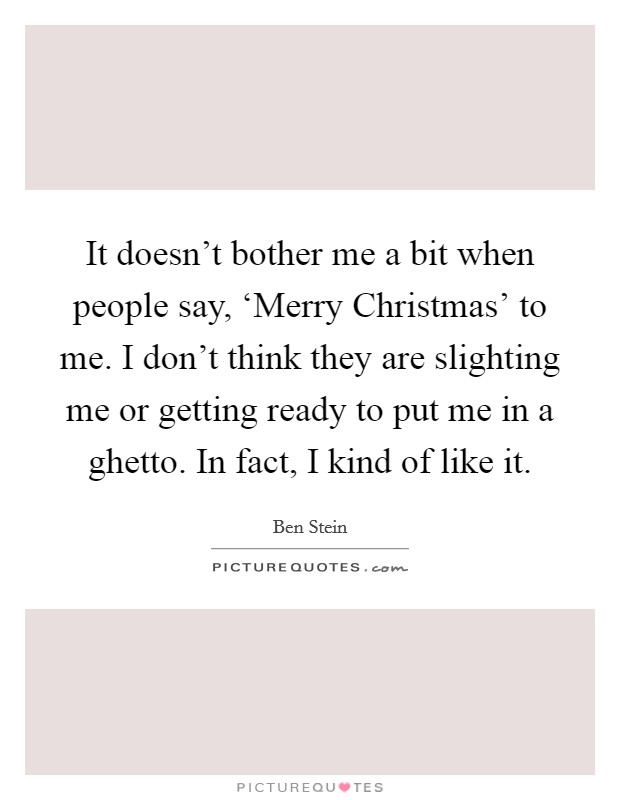 It doesn't bother me a bit when people say, ‘Merry Christmas' to me. I don't think they are slighting me or getting ready to put me in a ghetto. In fact, I kind of like it. Picture Quote #1