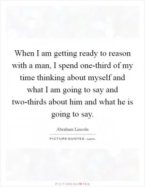 When I am getting ready to reason with a man, I spend one-third of my time thinking about myself and what I am going to say and two-thirds about him and what he is going to say Picture Quote #1