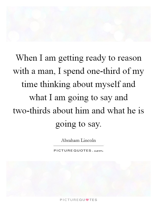 When I am getting ready to reason with a man, I spend one-third of my time thinking about myself and what I am going to say and two-thirds about him and what he is going to say. Picture Quote #1
