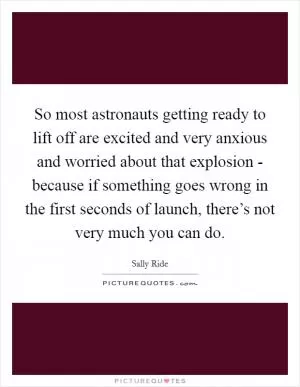 So most astronauts getting ready to lift off are excited and very anxious and worried about that explosion - because if something goes wrong in the first seconds of launch, there’s not very much you can do Picture Quote #1