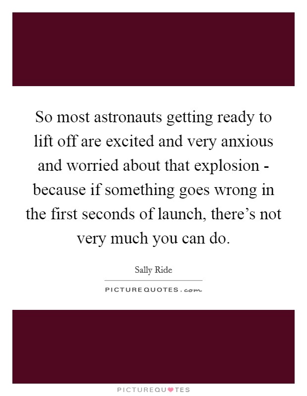 So most astronauts getting ready to lift off are excited and very anxious and worried about that explosion - because if something goes wrong in the first seconds of launch, there's not very much you can do. Picture Quote #1