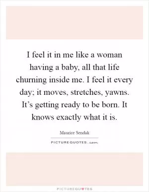 I feel it in me like a woman having a baby, all that life churning inside me. I feel it every day; it moves, stretches, yawns. It’s getting ready to be born. It knows exactly what it is Picture Quote #1