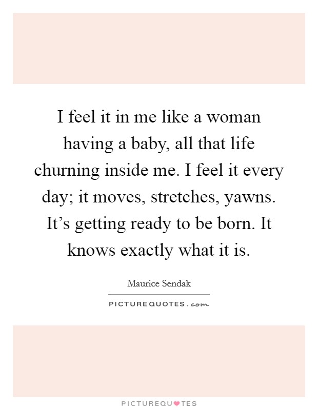 I feel it in me like a woman having a baby, all that life churning inside me. I feel it every day; it moves, stretches, yawns. It's getting ready to be born. It knows exactly what it is. Picture Quote #1