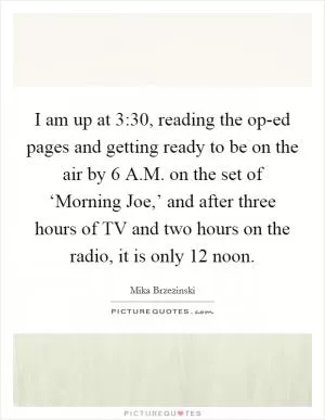 I am up at 3:30, reading the op-ed pages and getting ready to be on the air by 6 A.M. on the set of ‘Morning Joe,’ and after three hours of TV and two hours on the radio, it is only 12 noon Picture Quote #1