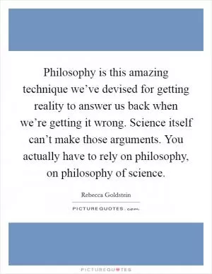 Philosophy is this amazing technique we’ve devised for getting reality to answer us back when we’re getting it wrong. Science itself can’t make those arguments. You actually have to rely on philosophy, on philosophy of science Picture Quote #1
