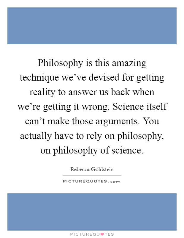 Philosophy is this amazing technique we've devised for getting reality to answer us back when we're getting it wrong. Science itself can't make those arguments. You actually have to rely on philosophy, on philosophy of science. Picture Quote #1