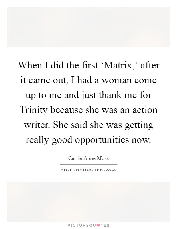 When I did the first ‘Matrix,' after it came out, I had a woman come up to me and just thank me for Trinity because she was an action writer. She said she was getting really good opportunities now. Picture Quote #1