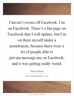 I haven’t sworn off Facebook. I’m on Facebook. There’s a fan page on Facebook that I will update, but I’m on there myself under a pseudonym, because there were a lot of people able to private-message me on Facebook, and it was getting really weird Picture Quote #1