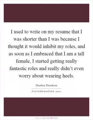 I used to write on my resume that I was shorter than I was because I thought it would inhibit my roles, and as soon as I embraced that I am a tall female, I started getting really fantastic roles and really didn’t even worry about wearing heels Picture Quote #1