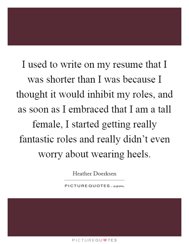 I used to write on my resume that I was shorter than I was because I thought it would inhibit my roles, and as soon as I embraced that I am a tall female, I started getting really fantastic roles and really didn't even worry about wearing heels. Picture Quote #1