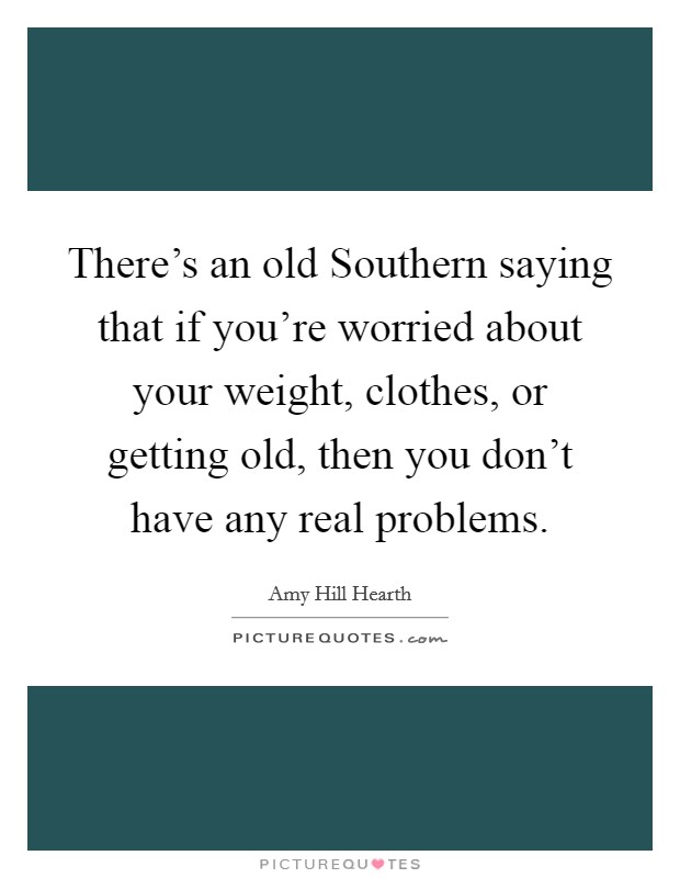 There's an old Southern saying that if you're worried about your weight, clothes, or getting old, then you don't have any real problems. Picture Quote #1