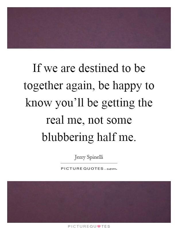 If we are destined to be together again, be happy to know you'll be getting the real me, not some blubbering half me. Picture Quote #1